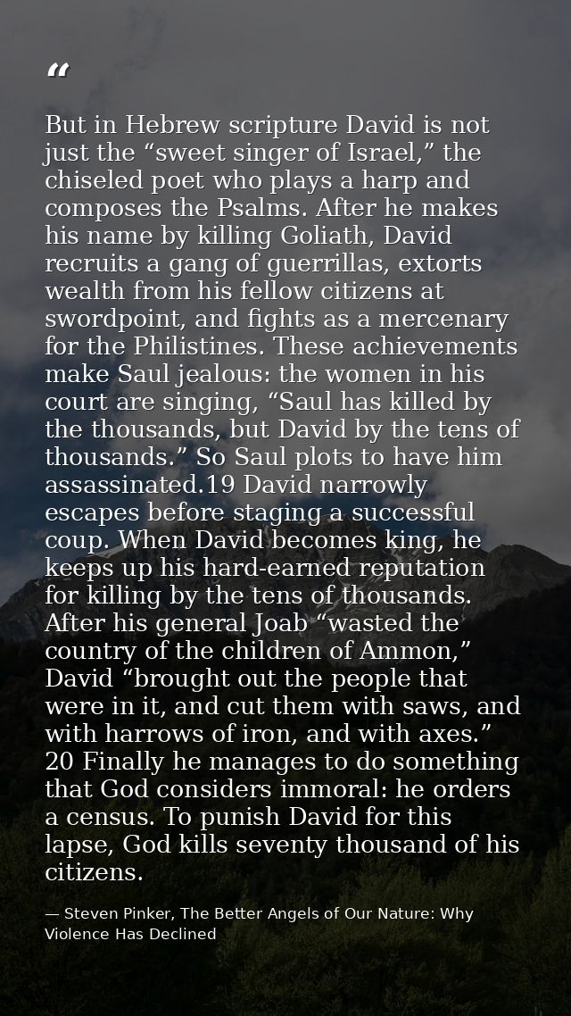But in Hebrew scripture David is not just the “sweet singer of Israel,” the chiseled poet who plays a harp and composes  — Steven Pinker, The Better Angels of Our Nature: Why Violence Has Declined