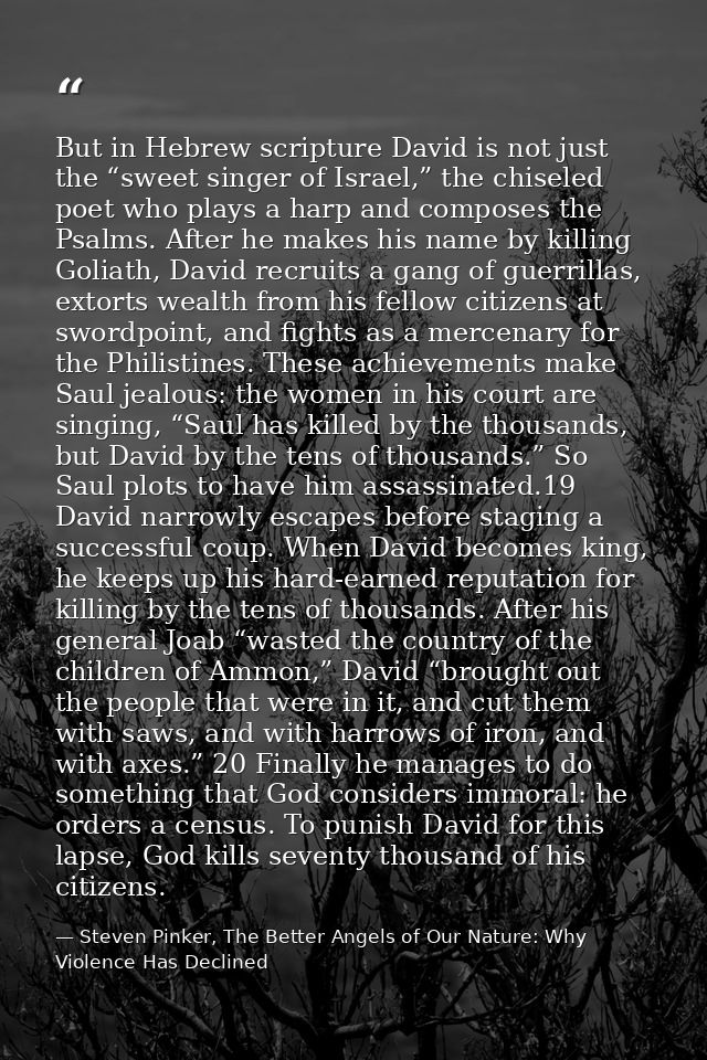 But in Hebrew scripture David is not just the “sweet singer of Israel,” the chiseled poet who plays a harp and composes  — Steven Pinker, The Better Angels of Our Nature: Why Violence Has Declined