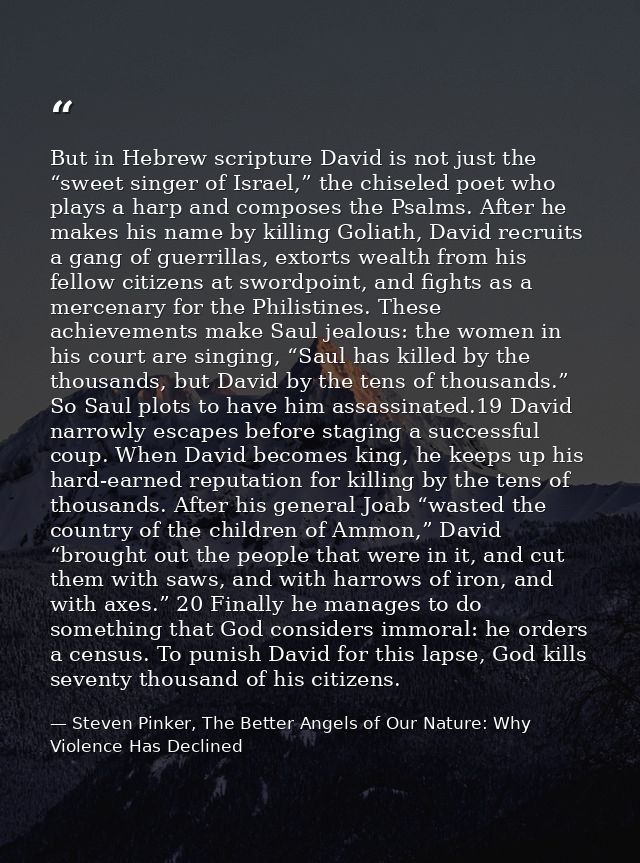 But in Hebrew scripture David is not just the “sweet singer of Israel,” the chiseled poet who plays a harp and composes  — Steven Pinker, The Better Angels of Our Nature: Why Violence Has Declined