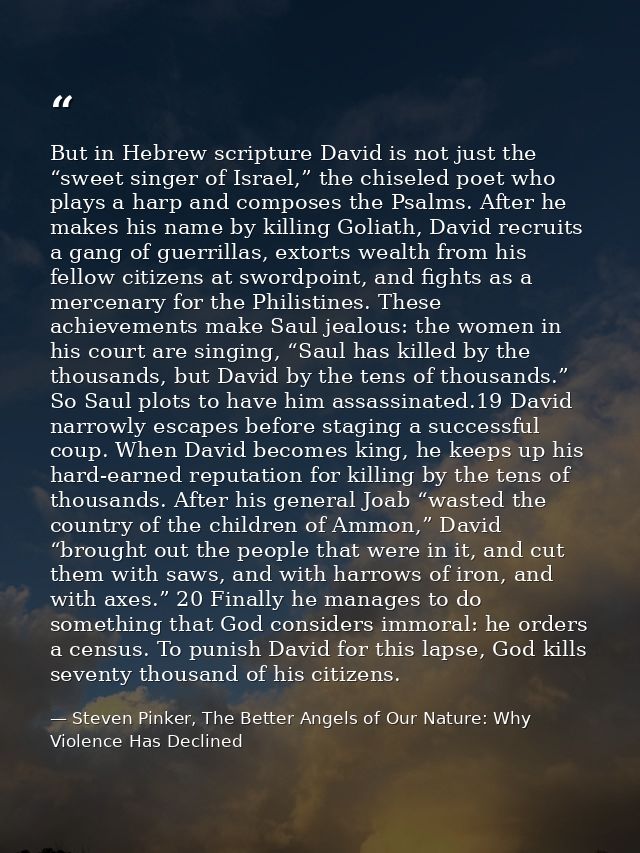 But in Hebrew scripture David is not just the “sweet singer of Israel,” the chiseled poet who plays a harp and composes  — Steven Pinker, The Better Angels of Our Nature: Why Violence Has Declined