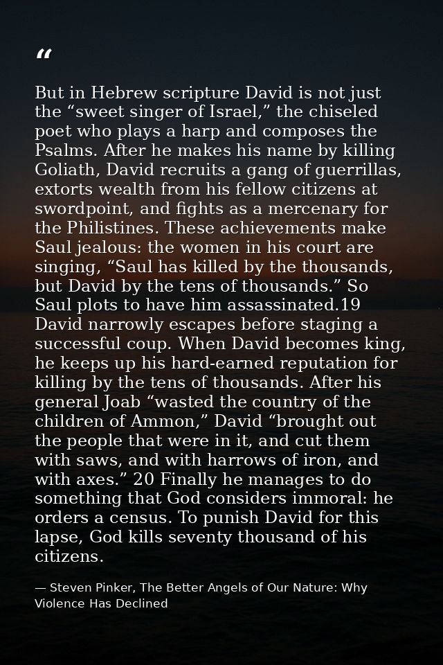 But in Hebrew scripture David is not just the “sweet singer of Israel,” the chiseled poet who plays a harp and composes  — Steven Pinker, The Better Angels of Our Nature: Why Violence Has Declined