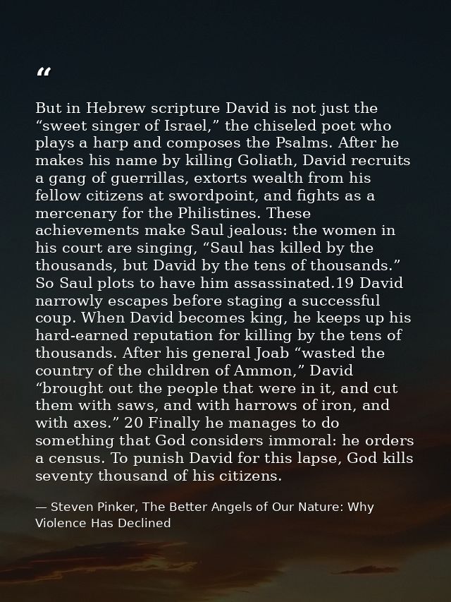 But in Hebrew scripture David is not just the “sweet singer of Israel,” the chiseled poet who plays a harp and composes  — Steven Pinker, The Better Angels of Our Nature: Why Violence Has Declined