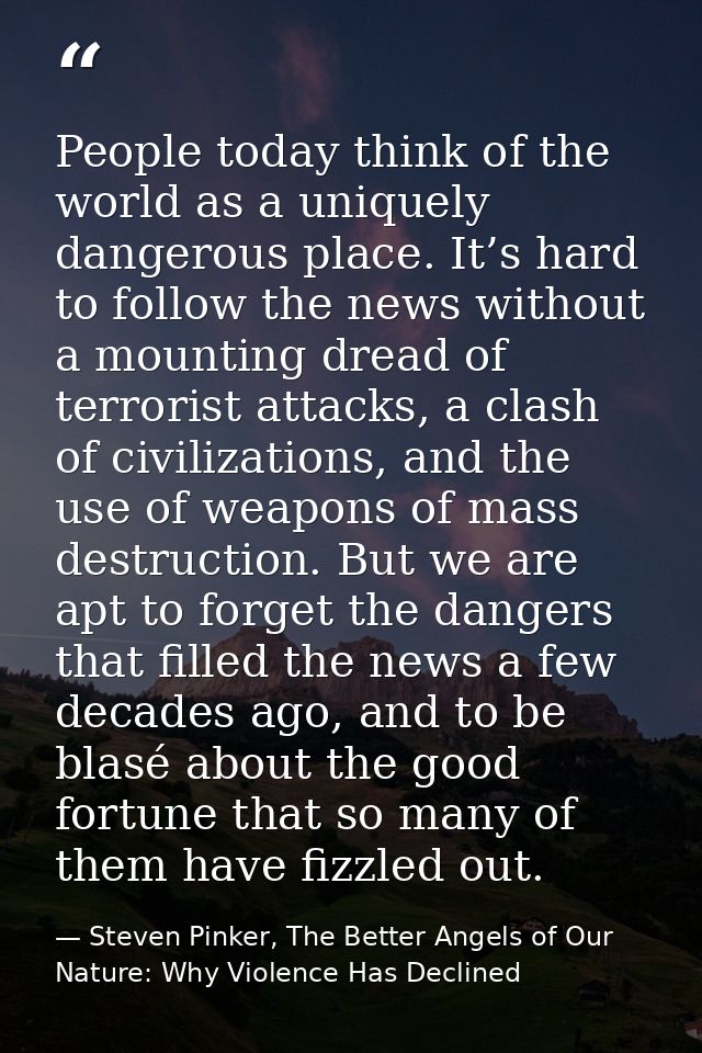 People today think of the world as a uniquely dangerous place. It’s hard to follow the news without a mounting dread of  — Steven Pinker, The Better Angels of Our Nature: Why Violence Has Declined