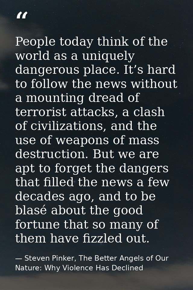 People today think of the world as a uniquely dangerous place. It’s hard to follow the news without a mounting dread of  — Steven Pinker, The Better Angels of Our Nature: Why Violence Has Declined