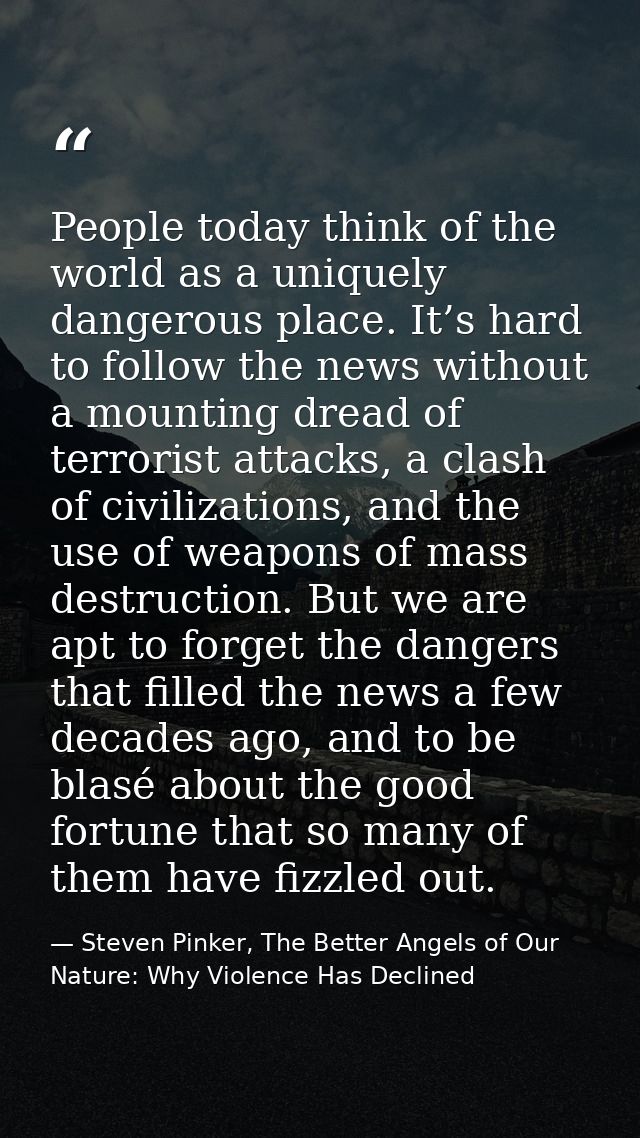 People today think of the world as a uniquely dangerous place. It’s hard to follow the news without a mounting dread of  — Steven Pinker, The Better Angels of Our Nature: Why Violence Has Declined