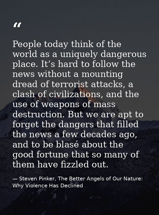 People today think of the world as a uniquely dangerous place. It’s hard to follow the news without a mounting dread of  — Steven Pinker, The Better Angels of Our Nature: Why Violence Has Declined