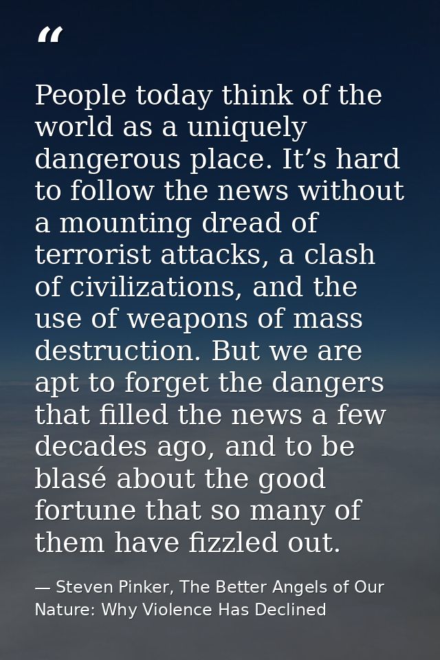 People today think of the world as a uniquely dangerous place. It’s hard to follow the news without a mounting dread of  — Steven Pinker, The Better Angels of Our Nature: Why Violence Has Declined