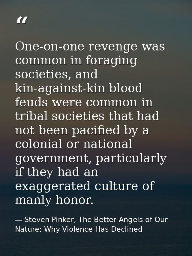 One-on-one revenge was common in foraging societies, and kin-against-kin blood feuds were common in tribal societies tha — Steven Pinker, The Better Angels of Our Nature: Why Violence Has Declined