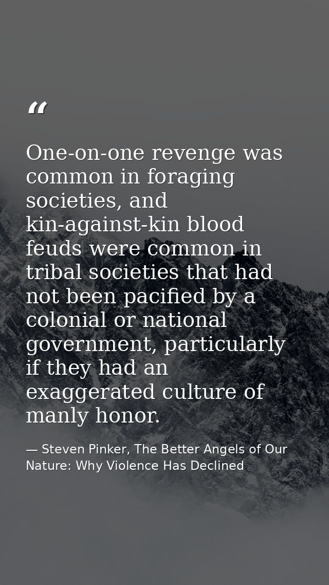 One-on-one revenge was common in foraging societies, and kin-against-kin blood feuds were common in tribal societies tha — Steven Pinker, The Better Angels of Our Nature: Why Violence Has Declined