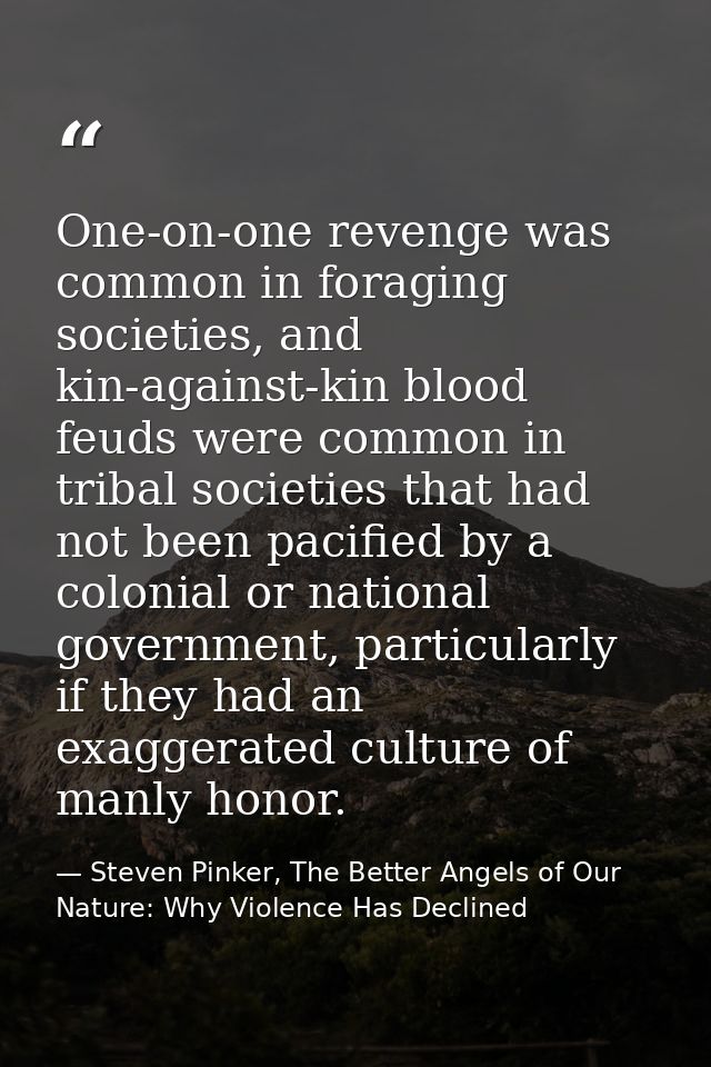 One-on-one revenge was common in foraging societies, and kin-against-kin blood feuds were common in tribal societies tha — Steven Pinker, The Better Angels of Our Nature: Why Violence Has Declined