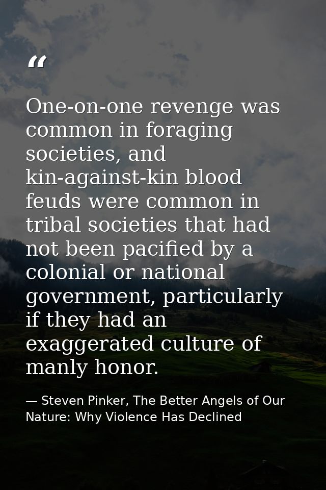 One-on-one revenge was common in foraging societies, and kin-against-kin blood feuds were common in tribal societies tha — Steven Pinker, The Better Angels of Our Nature: Why Violence Has Declined
