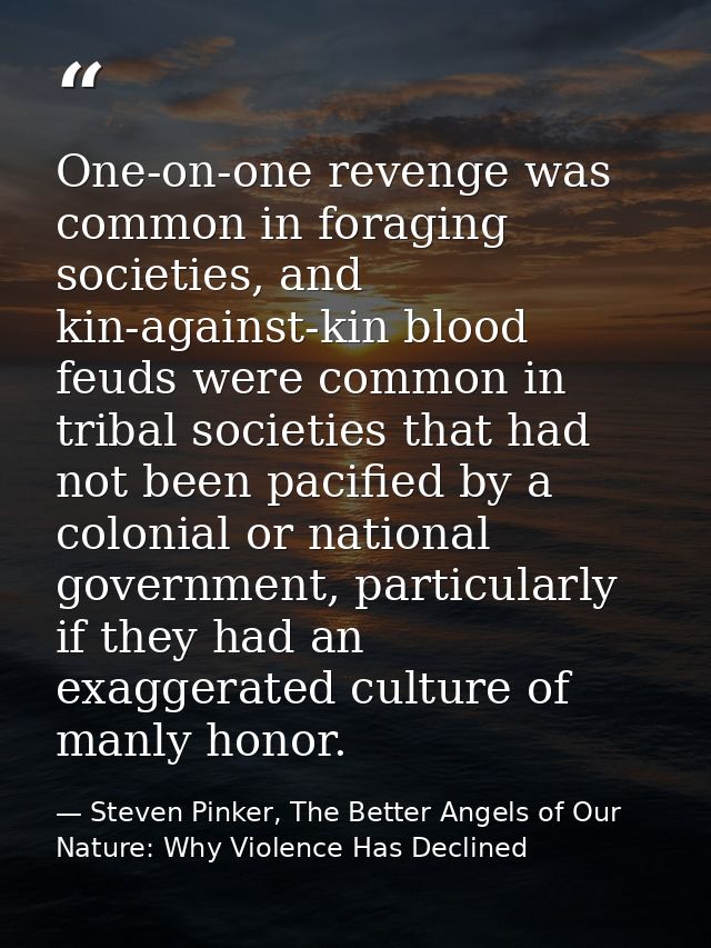 One-on-one revenge was common in foraging societies, and kin-against-kin blood feuds were common in tribal societies tha — Steven Pinker, The Better Angels of Our Nature: Why Violence Has Declined