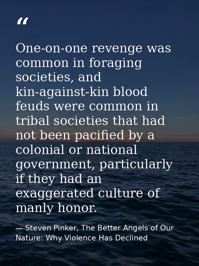 One-on-one revenge was common in foraging societies, and kin-against-kin blood feuds were common in tribal societies tha — Steven Pinker, The Better Angels of Our Nature: Why Violence Has Declined