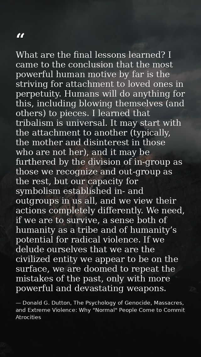 What are the final lessons learned? I came to the conclusion that the most powerful human motive by far is the striving  — Donald G. Dutton, The Psychology of Genocide, Massacres, and Extreme Violence: Why "Normal" People Come to Commit Atrocities