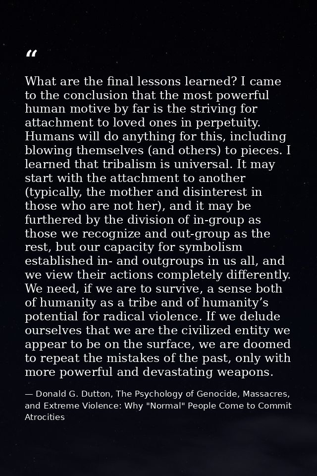 What are the final lessons learned? I came to the conclusion that the most powerful human motive by far is the striving  — Donald G. Dutton, The Psychology of Genocide, Massacres, and Extreme Violence: Why "Normal" People Come to Commit Atrocities
