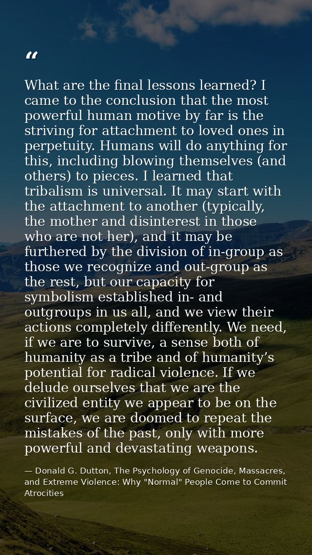 What are the final lessons learned? I came to the conclusion that the most powerful human motive by far is the striving  — Donald G. Dutton, The Psychology of Genocide, Massacres, and Extreme Violence: Why "Normal" People Come to Commit Atrocities
