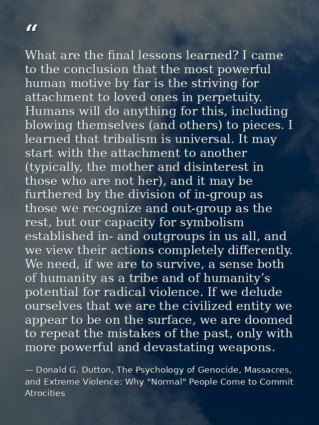 What are the final lessons learned? I came to the conclusion that the most powerful human motive by far is the striving  — Donald G. Dutton, The Psychology of Genocide, Massacres, and Extreme Violence: Why "Normal" People Come to Commit Atrocities