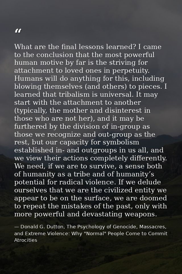 What are the final lessons learned? I came to the conclusion that the most powerful human motive by far is the striving  — Donald G. Dutton, The Psychology of Genocide, Massacres, and Extreme Violence: Why "Normal" People Come to Commit Atrocities