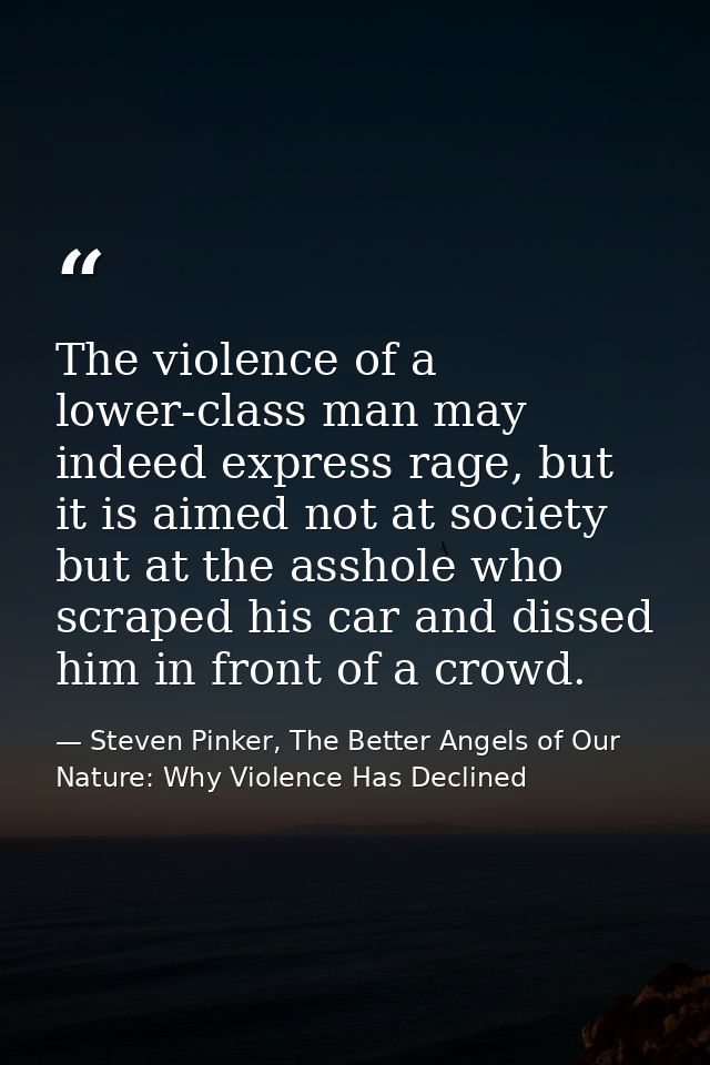 The violence of a lower-class man may indeed express rage, but it is aimed not at society but at the asshole who scraped — Steven Pinker, The Better Angels of Our Nature: Why Violence Has Declined