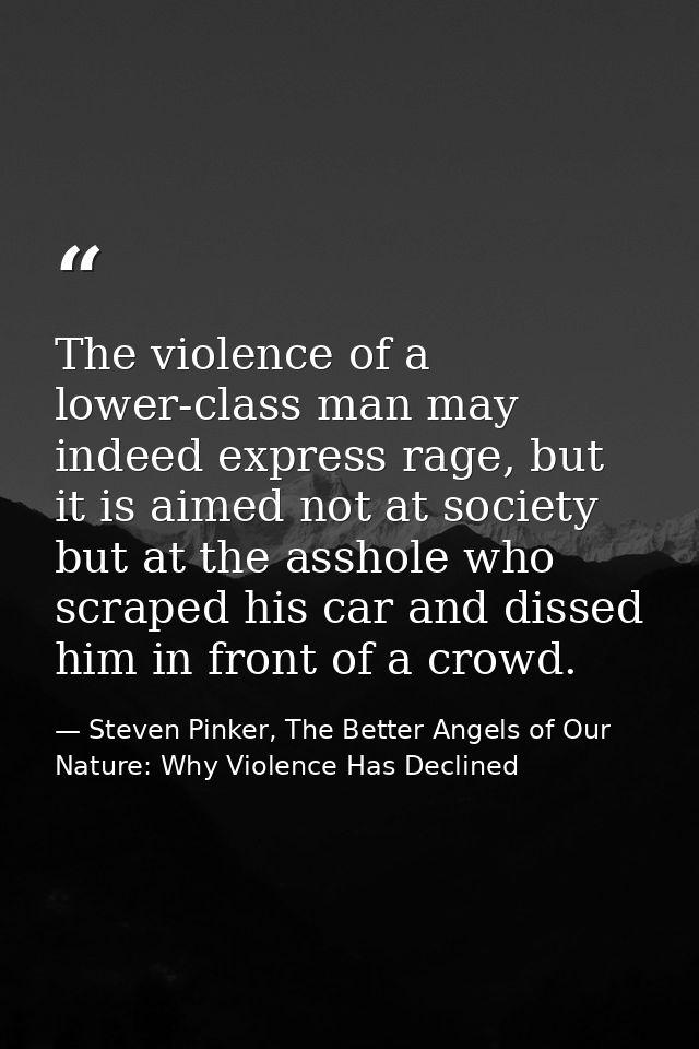 The violence of a lower-class man may indeed express rage, but it is aimed not at society but at the asshole who scraped — Steven Pinker, The Better Angels of Our Nature: Why Violence Has Declined