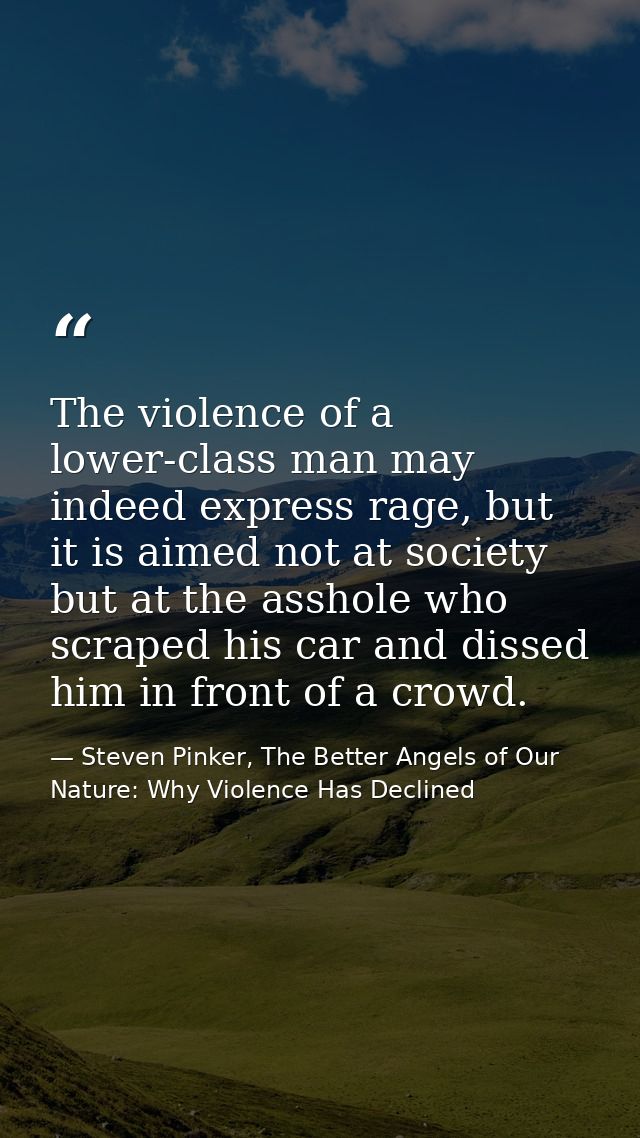 The violence of a lower-class man may indeed express rage, but it is aimed not at society but at the asshole who scraped — Steven Pinker, The Better Angels of Our Nature: Why Violence Has Declined