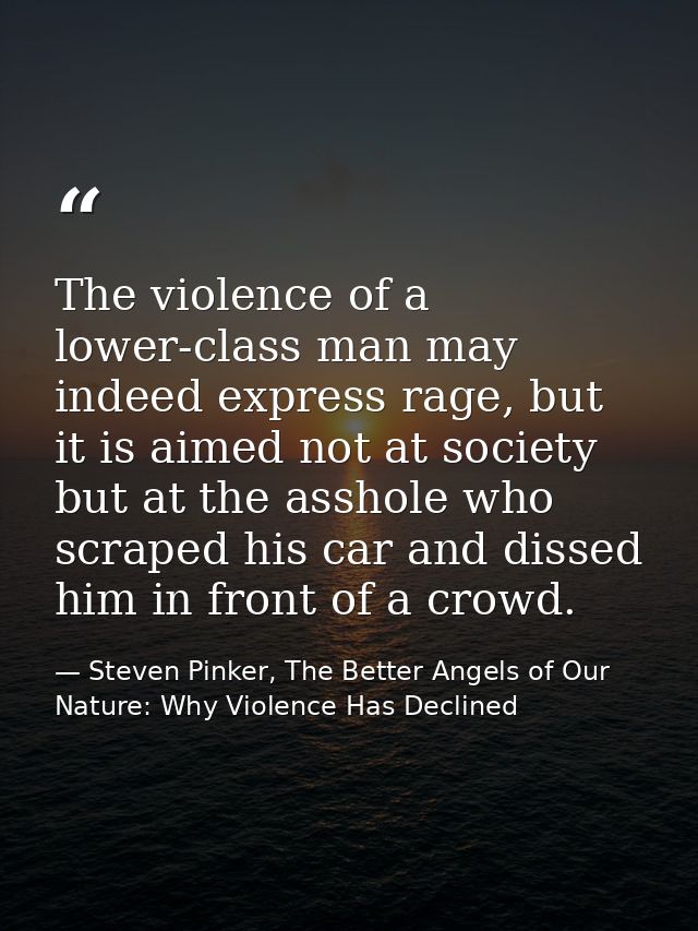 The violence of a lower-class man may indeed express rage, but it is aimed not at society but at the asshole who scraped — Steven Pinker, The Better Angels of Our Nature: Why Violence Has Declined