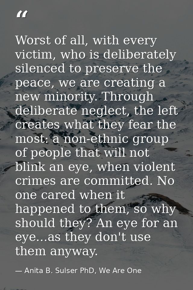 Worst of all, with every victim, who is deliberately silenced to preserve the peace, we are creating a new minority. Thr — Anita B. Sulser PhD, We Are One