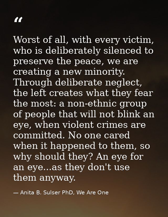 Worst of all, with every victim, who is deliberately silenced to preserve the peace, we are creating a new minority. Thr — Anita B. Sulser PhD, We Are One