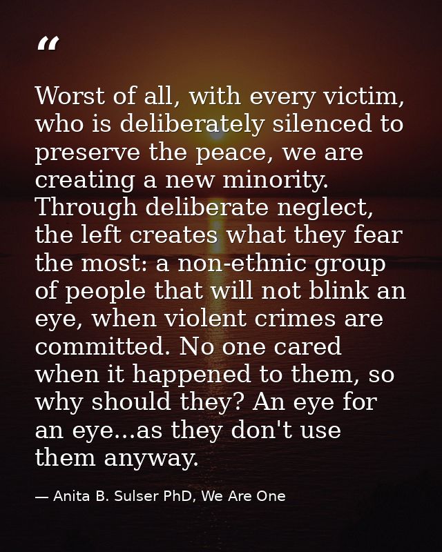 Worst of all, with every victim, who is deliberately silenced to preserve the peace, we are creating a new minority. Thr — Anita B. Sulser PhD, We Are One
