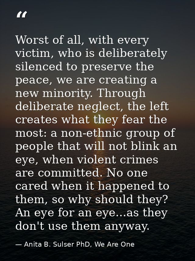 Worst of all, with every victim, who is deliberately silenced to preserve the peace, we are creating a new minority. Thr — Anita B. Sulser PhD, We Are One