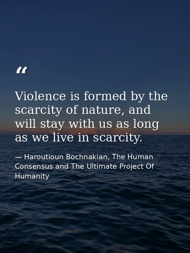Violence is formed by the scarcity of nature, and will stay with us as long as we live in scarcity. — Haroutioun Bochnakian, The Human Consensus and The Ultimate Project Of Humanity