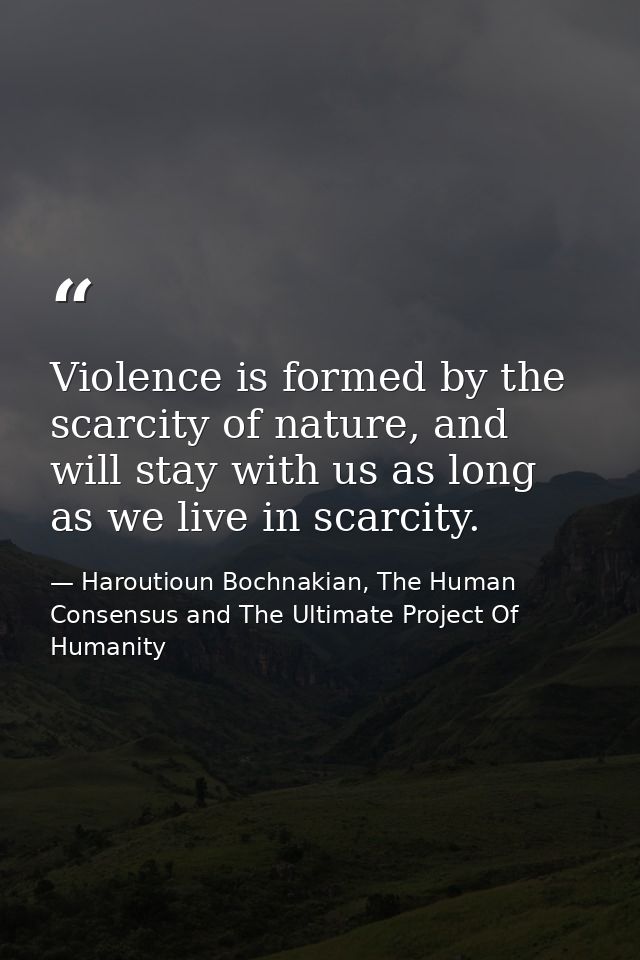 Violence is formed by the scarcity of nature, and will stay with us as long as we live in scarcity. — Haroutioun Bochnakian, The Human Consensus and The Ultimate Project Of Humanity