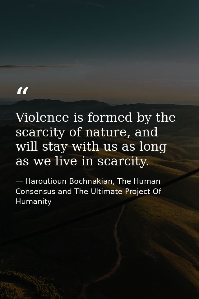 Violence is formed by the scarcity of nature, and will stay with us as long as we live in scarcity. — Haroutioun Bochnakian, The Human Consensus and The Ultimate Project Of Humanity
