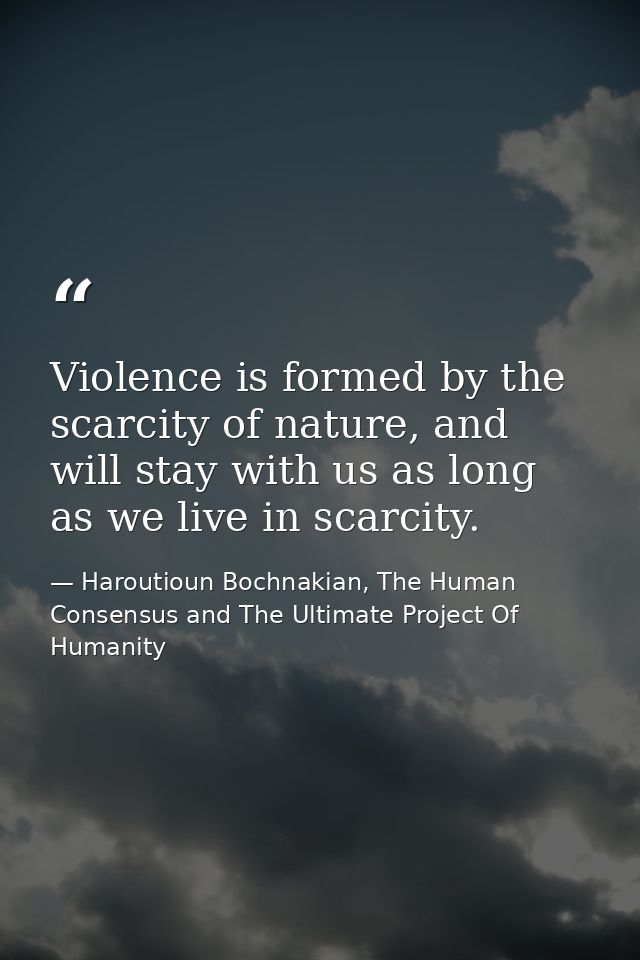 Violence is formed by the scarcity of nature, and will stay with us as long as we live in scarcity. — Haroutioun Bochnakian, The Human Consensus and The Ultimate Project Of Humanity
