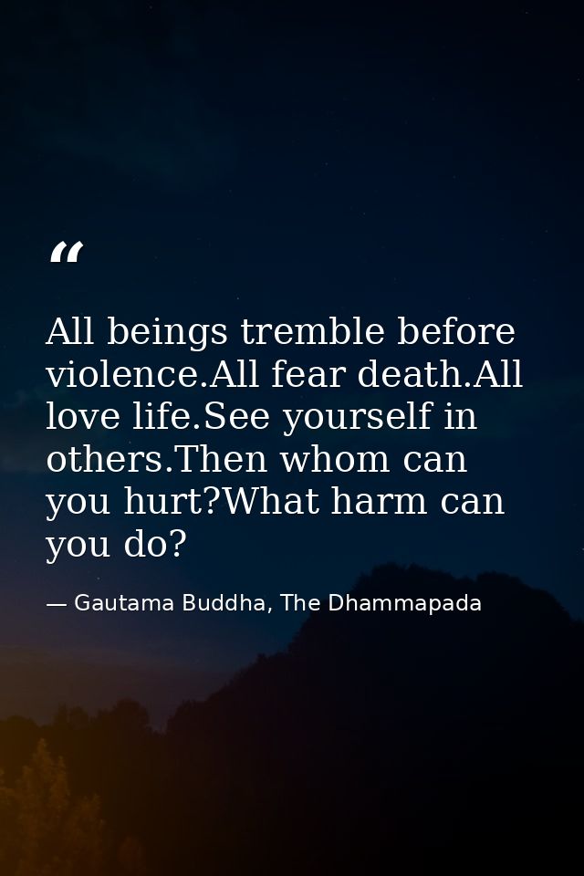 All beings tremble before violence.All fear death.All love life.See yourself in others.Then whom can you hurt?What harm  — Gautama Buddha, The Dhammapada