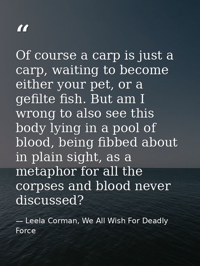 Of course a carp is just a carp, waiting to become either your pet, or a gefilte fish. But am I wrong to also see this b — Leela Corman, We All Wish For Deadly Force