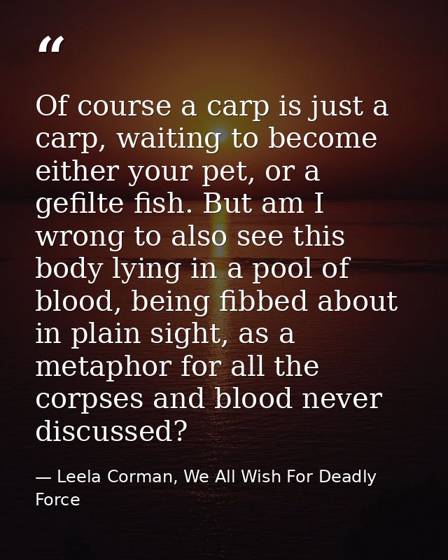 Of course a carp is just a carp, waiting to become either your pet, or a gefilte fish. But am I wrong to also see this b — Leela Corman, We All Wish For Deadly Force