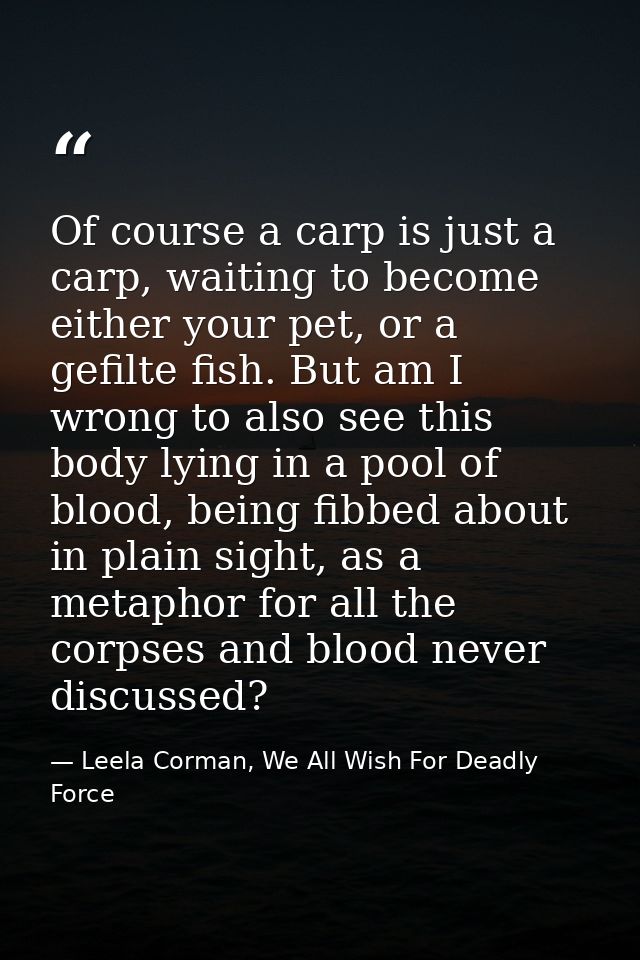 Of course a carp is just a carp, waiting to become either your pet, or a gefilte fish. But am I wrong to also see this b — Leela Corman, We All Wish For Deadly Force