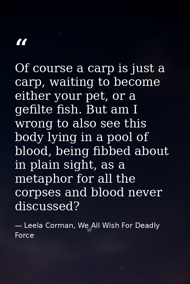 Of course a carp is just a carp, waiting to become either your pet, or a gefilte fish. But am I wrong to also see this b — Leela Corman, We All Wish For Deadly Force