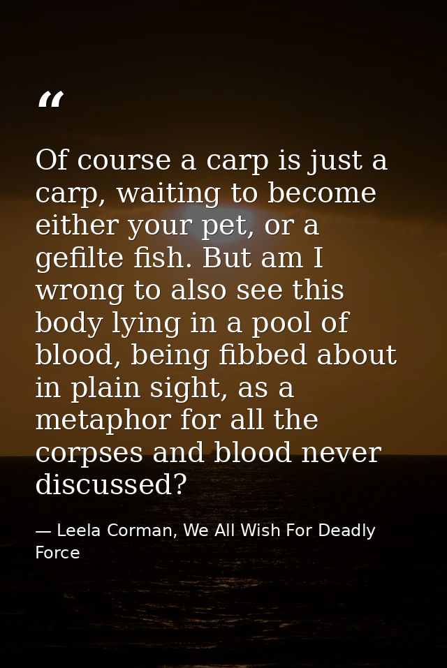Of course a carp is just a carp, waiting to become either your pet, or a gefilte fish. But am I wrong to also see this b — Leela Corman, We All Wish For Deadly Force