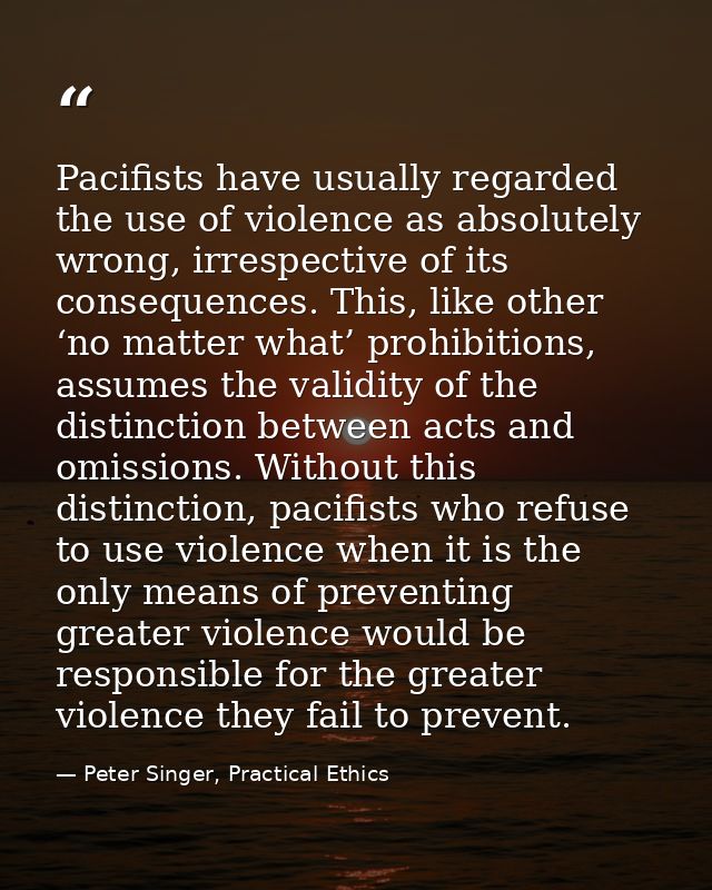 Pacifists have usually regarded the use of violence as absolutely wrong, irrespective of its consequences. This, like ot — Peter Singer, Practical Ethics