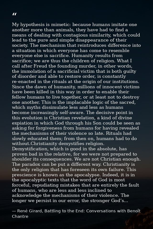My hypothesis is mimetic: because humans imitate one another more than animals, they have had to find a means of dealing — René Girard, Battling to the End: Conversations with Benoît Chantre