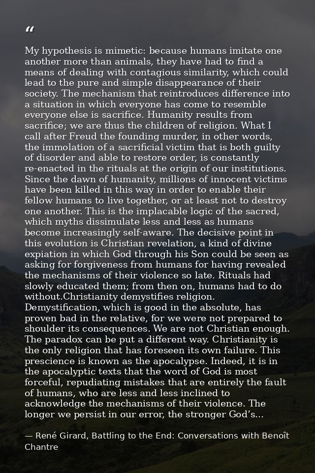 My hypothesis is mimetic: because humans imitate one another more than animals, they have had to find a means of dealing — René Girard, Battling to the End: Conversations with Benoît Chantre