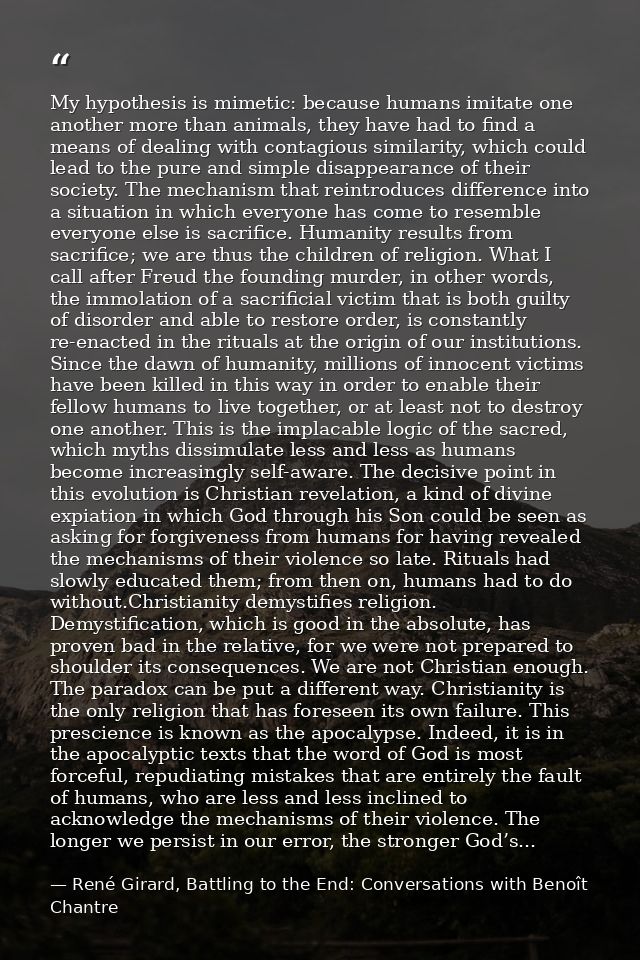 My hypothesis is mimetic: because humans imitate one another more than animals, they have had to find a means of dealing — René Girard, Battling to the End: Conversations with Benoît Chantre