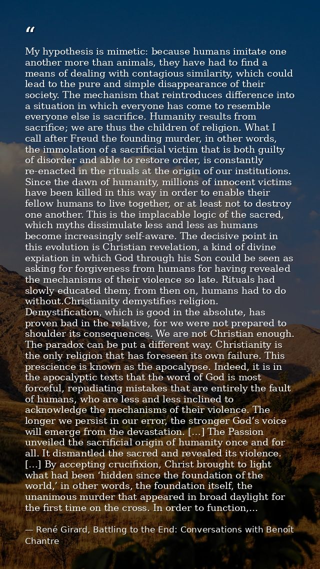 My hypothesis is mimetic: because humans imitate one another more than animals, they have had to find a means of dealing — René Girard, Battling to the End: Conversations with Benoît Chantre