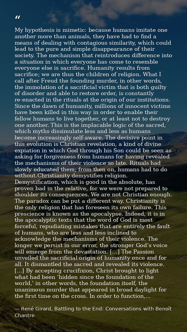 My hypothesis is mimetic: because humans imitate one another more than animals, they have had to find a means of dealing — René Girard, Battling to the End: Conversations with Benoît Chantre