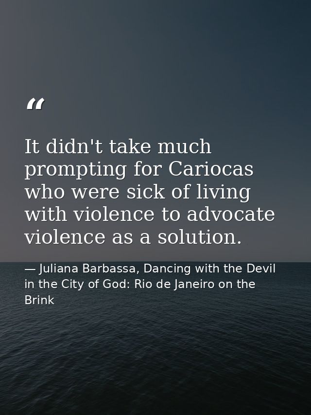It didn't take much prompting for Cariocas who were sick of living with violence to advocate violence as a solution. — Juliana Barbassa, Dancing with the Devil in the City of God: Rio de Janeiro on the Brink