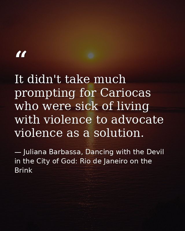 It didn't take much prompting for Cariocas who were sick of living with violence to advocate violence as a solution. — Juliana Barbassa, Dancing with the Devil in the City of God: Rio de Janeiro on the Brink