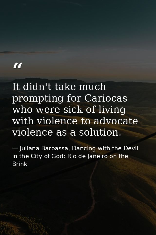 It didn't take much prompting for Cariocas who were sick of living with violence to advocate violence as a solution. — Juliana Barbassa, Dancing with the Devil in the City of God: Rio de Janeiro on the Brink
