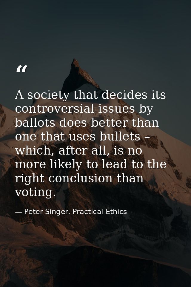 A society that decides its controversial issues by ballots does better than one that uses bullets – which, after all, is — Peter Singer, Practical Ethics